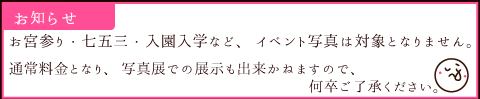 お宮参り・七五三・入園入学など、イベント写真は対象となりません。 通常料金となり、写真展での展示も出来かねますのでご了承下さい